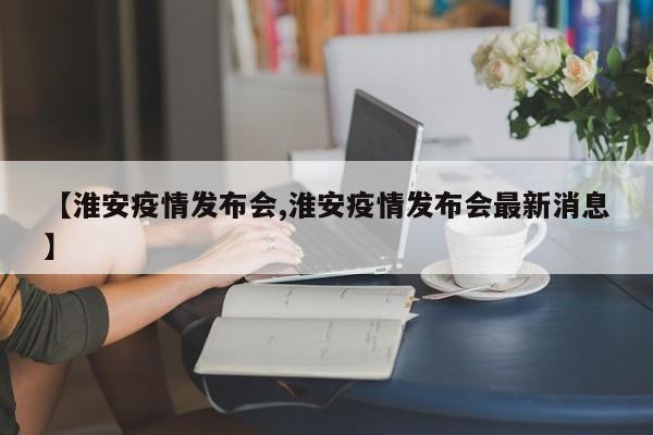 【淮安疫情发布会,淮安疫情发布会最新消息】