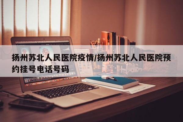 扬州苏北人民医院疫情/扬州苏北人民医院预约挂号电话号码