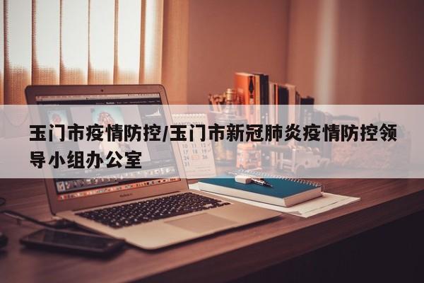 玉门市疫情防控/玉门市新冠肺炎疫情防控领导小组办公室